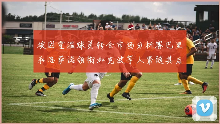 埃因霍温球员转会市场分析赛巴里和洛萨诺领衔加克波等人紧随其后