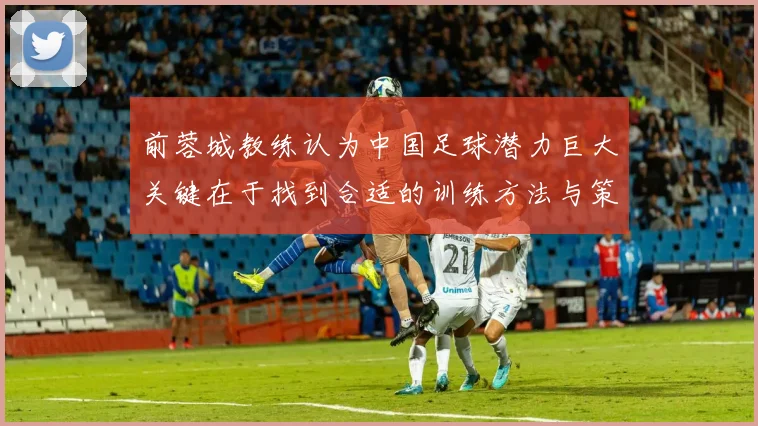 前蓉城教练认为中国足球潜力巨大关键在于找到合适的训练方法与策略