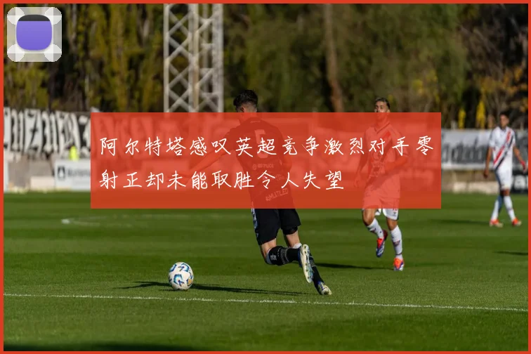 阿尔特塔感叹英超竞争激烈对手零射正却未能取胜令人失望