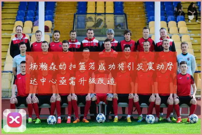 杨瀚森的扣篮若成功将引发震动摩达中心亟需升级改造
