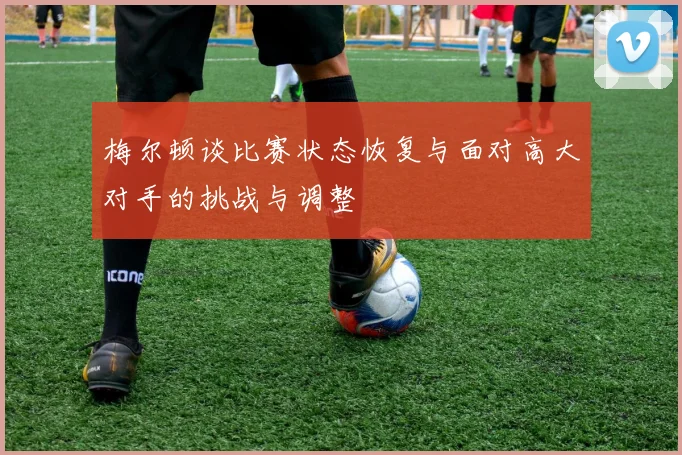 梅尔顿谈比赛状态恢复与面对高大对手的挑战与调整
