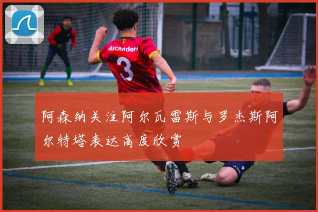 阿森纳关注阿尔瓦雷斯与罗杰斯阿尔特塔表达高度欣赏