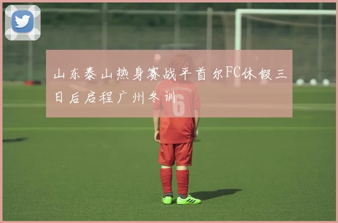 山东泰山热身赛战平首尔FC休假三日后启程广州冬训