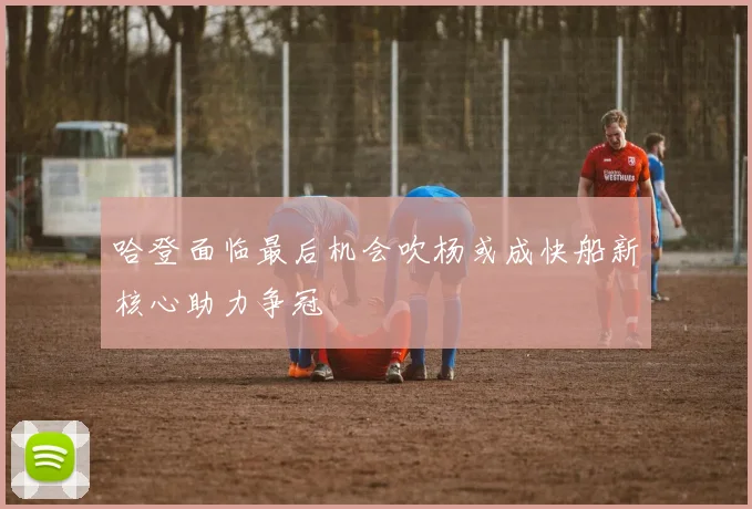 哈登面临最后机会吹杨或成快船新核心助力争冠