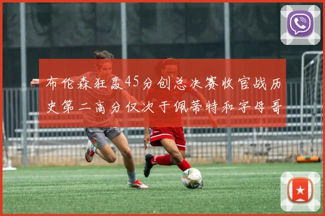 布伦森狂轰45分创总决赛收官战历史第二高分仅次于佩蒂特和字母哥