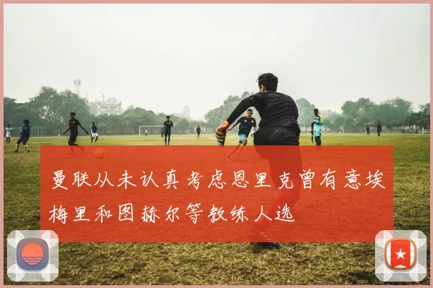 曼联从未认真考虑恩里克曾有意埃梅里和图赫尔等教练人选