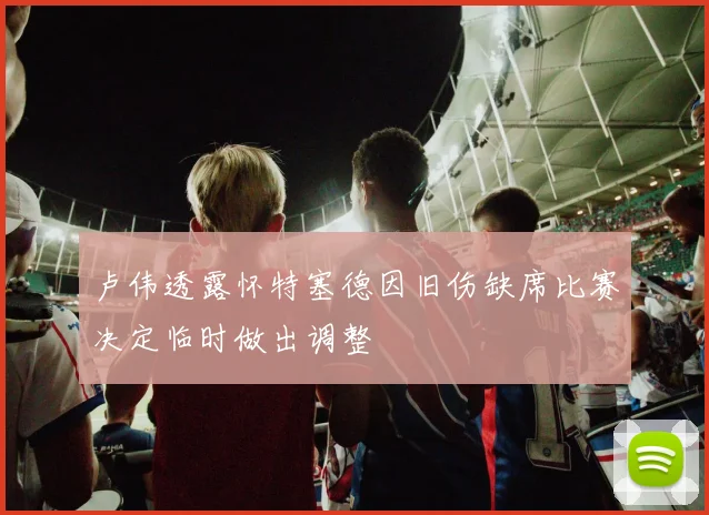 卢伟透露怀特塞德因旧伤缺席比赛决定临时做出调整