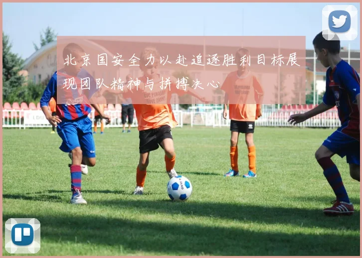 北京国安全力以赴追逐胜利目标展现团队精神与拼搏决心