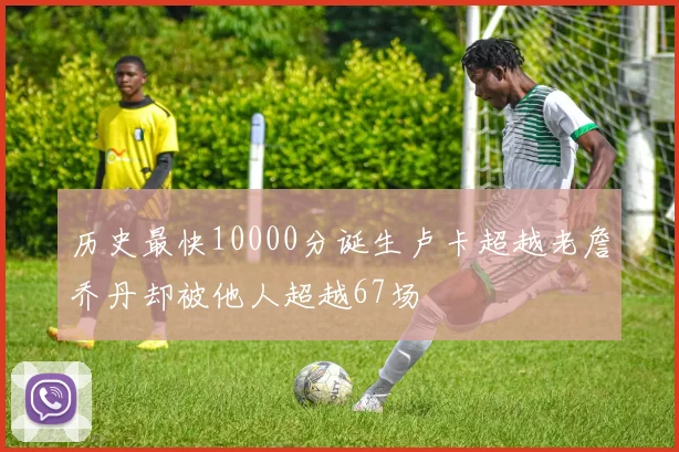 历史最快10000分诞生卢卡超越老詹乔丹却被他人超越67场