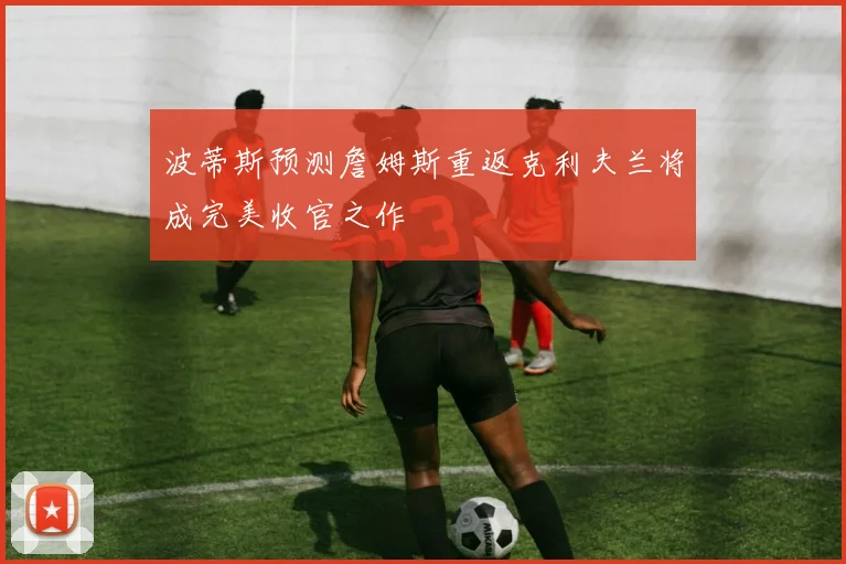 波蒂斯预测詹姆斯重返克利夫兰将成完美收官之作