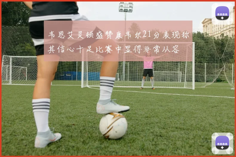 韦恩艾灵顿盛赞康韦尔21分表现称其信心十足比赛中显得非常从容