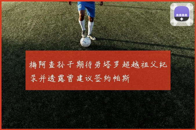 梅阿查孙子期待劳塔罗超越祖父纪录并透露曾建议签约帕斯