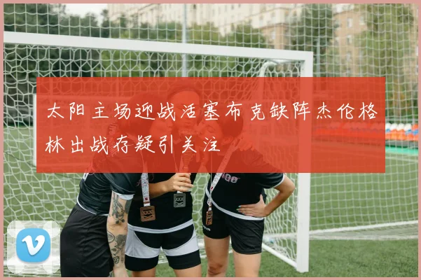太阳主场迎战活塞布克缺阵杰伦格林出战存疑引关注
