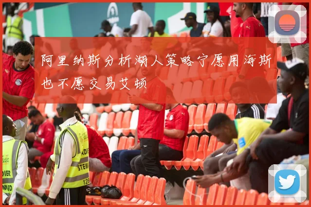 阿里纳斯分析湖人策略宁愿用海斯也不愿交易艾顿