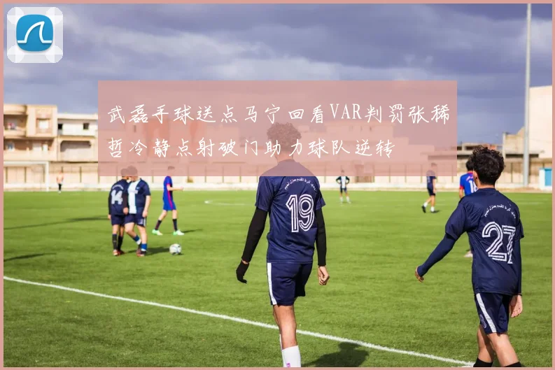 武磊手球送点马宁回看VAR判罚张稀哲冷静点射破门助力球队逆转