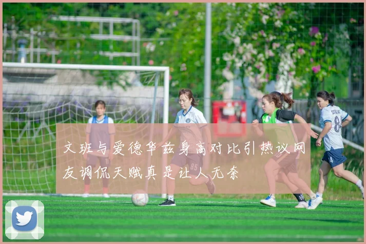 文班与爱德华兹身高对比引热议网友调侃天赋真是让人无奈