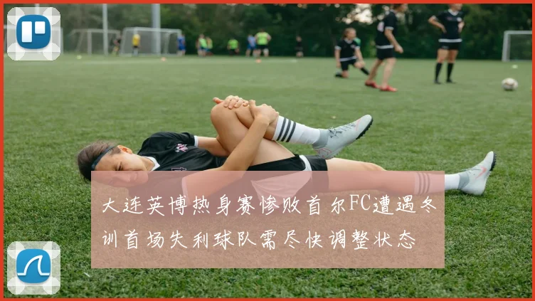 大连英博热身赛惨败首尔FC遭遇冬训首场失利球队需尽快调整状态