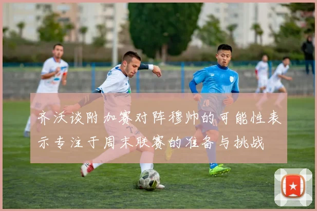 齐沃谈附加赛对阵穆帅的可能性表示专注于周末联赛的准备与挑战