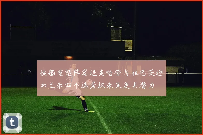 快船重塑阵容送走哈登与祖巴茨迎加兰和四个选秀权未来更具潜力