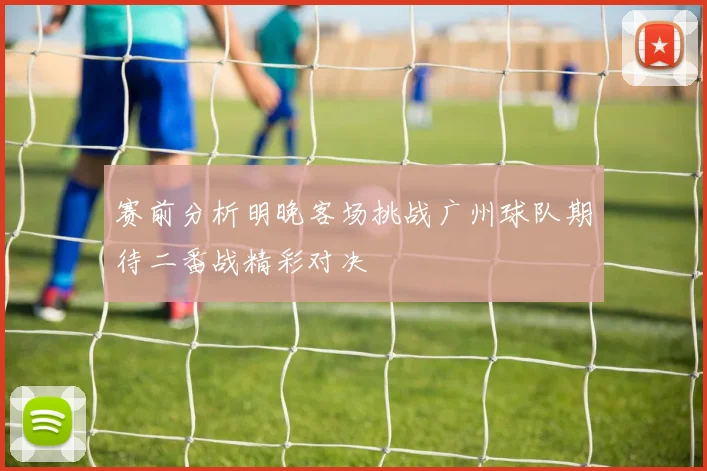 赛前分析明晚客场挑战广州球队期待二番战精彩对决